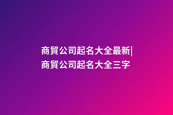 商貿公司起名大全最新|商貿公司起名大全三字-第1張-公司起名-玄機派